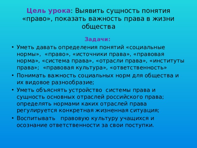  Цель урока : Выявить сущность понятия «право», показать важность права в жизни общества   Задачи: Уметь давать определения понятий «социальные нормы», «право», «источники права», «правовая норма», «система права», «отрасли права», «институты права»; «правовая культура», «ответственность» Понимать важность социальных норм для общества и их видовое разнообразие; Уметь объяснять устройство системы права и сущность основных отраслей российского права; определять нормами каких отраслей права регулируется конкретная жизненная ситуация; Воспитывать правовую культуру учащихся и осознание ответственности за свои поступки. 