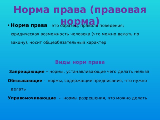 Норма права (правовая норма) Норма права – это образец, правило поведения; юридическая возможность человека (что можно делать по закону), носит общеобязательный характер Виды норм права  Запрещающие – нормы, устанавливающие чего делать нельзя Обязывающие - нормы, содержащие предписания, что нужно делать Управомочивающие - нормы разрешения, что можно делать 