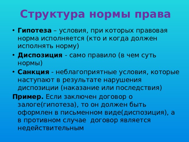 Структура нормы права Гипотеза – условия, при которых правовая норма исполняется (кто и когда должен исполнять норму) Диспозиция - само правило (в чем суть нормы) Санкция - неблагоприятные условия, которые наступают в результате нарушения диспозиции (наказание или последствия) Пример. Если заключен договор о залоге(гипотеза), то он должен быть оформлен в письменном виде(диспозиция), а в противном случае договор является недействительным 