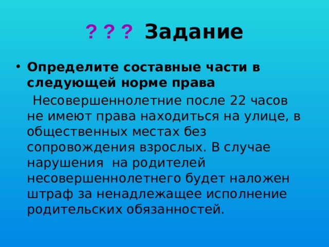? ? ? Задание Определите составные части в следующей норме права  Несовершеннолетние после 22 часов не имеют права находиться на улице, в общественных местах без сопровождения взрослых. В случае нарушения на родителей несовершеннолетнего будет наложен штраф за ненадлежащее исполнение родительских обязанностей. 