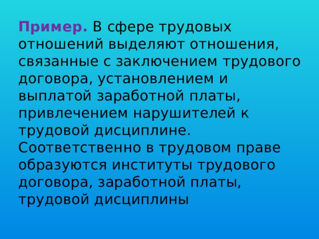 Пример.  В сфере трудовых отношений выделяют отношения, связанные с заключением трудового договора, установлением и выплатой заработной платы, привлечением нарушителей к трудовой дисциплине. Соответственно в трудовом праве образуются институты трудового договора, заработной платы, трудовой дисциплины   