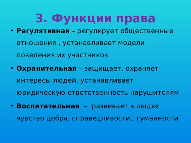 3. Функции права Регулятивная – регулирует общественные отношения , устанавливает модели поведения их участников Охранительная – защищает, охраняет интересы людей, устанавливает юридическую ответственность нарушителям Воспитательная - развивает в людях чувство добра, справедливости, гуманности 