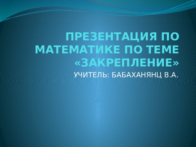 ПРЕЗЕНТАЦИЯ ПО МАТЕМАТИКЕ ПО ТЕМЕ «ЗАКРЕПЛЕНИЕ» УЧИТЕЛЬ: БАБАХАНЯНЦ В.А. 