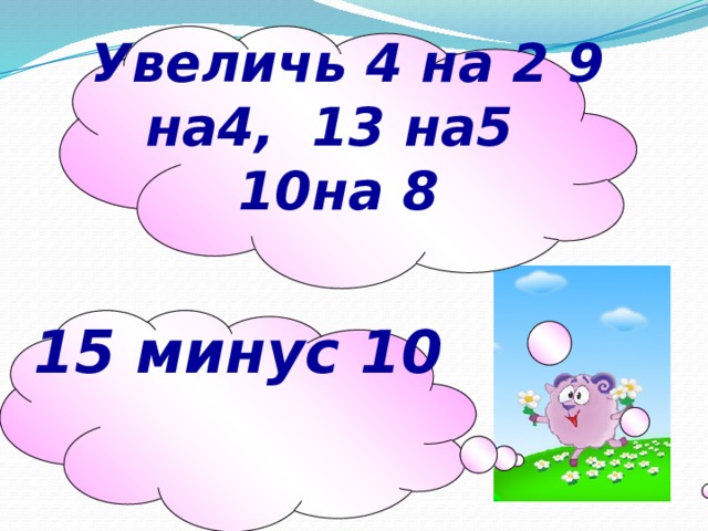 Увеличь 4 на 2 9 на4, 13 на5 10на 8 15 минус 10  