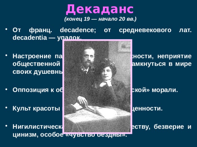 Декаданс  (конец 19 — начало 20 вв.)  От франц. decadence; от средневекового лат. decadentia — упадок.  Настроение пассивности, безнадежности, неприятие общественной жизни, стремление замкнуться в мире своих душевных переживаний.  Оппозиция к общепринятой «мещанской» морали.  Культ красоты как самодовлеющей ценности.  Нигилистическая неприязнь к обществу, безверие и цинизм, особое «чувство бездны».  