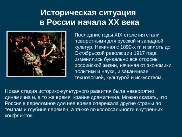 Историческая ситуация  в России начала XX века Последние годы XIX столетия стали поворотными для русской и западной культур. Начиная с 1890-х гг. и вплоть до Октябрьской революции 1917 года изменились буквально все стороны российской жизни, начиная от экономики, политики и науки, и заканчивая технологией, культурой и искусством. Новая стадия историко-культурного развития была невероятно динамична и, в то же время, крайне драматична. Можно сказать, что Россия в переломное для нее время опережала другие страны по темпам и глубине перемен, а также по колоссальности внутренних конфликтов. 