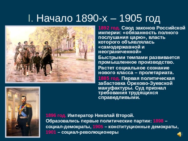 I. Начало 1890-х – 1905 год 1892 год. Свод законов Российской империи: «обязанность полного послушания царю», власть которого объявлялась «самодержавной и неограниченной» Быстрыми темпами развивается промышленное производство. Растет социальное сознание нового класса – пролетариата. 1885 год. Первая политическая забастовка Орехово-Зуевской мануфактуры. Суд признал требования трудящихся справедливыми. 1896 год. Император Николай Второй. Образовались первые политические партии: 1898 – социал-демократы, 1905 – конституционные демократы, 1901 – социал-революционеры 