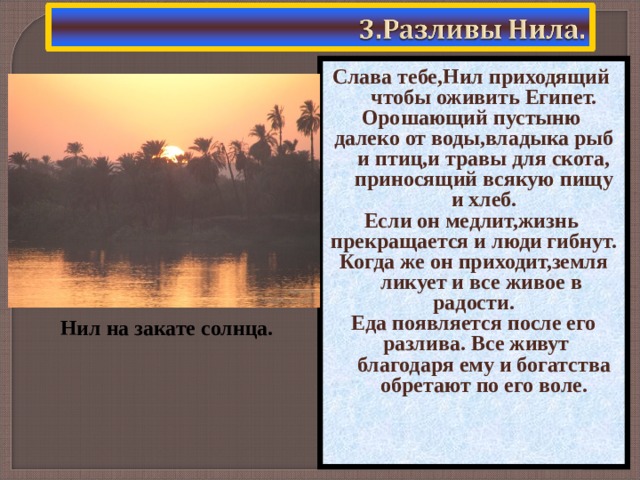 Слава тебе,Нил приходящий чтобы оживить Египет. Орошающий пустыню далеко от воды,владыка рыб и птиц,и травы для скота, приносящий всякую пищу и хлеб. Если он медлит,жизнь прекращается и люди гибнут. Когда же он приходит,земля ликует и все живое в радости. Еда появляется после его разлива. Все живут благодаря ему и богатства обретают по его воле. Нил на закате солнца.  