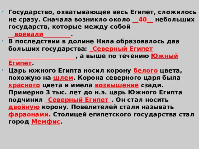 Государство, охватывающее весь Египет, сложилось не сразу. Сначала возникло около __ 40__  небольших государств, которые между собой __ воевали _________ . В последствии в долине Нила образовалось два больших государства: _Северный Египет ______________________ , а выше по течению Южный Египет . Царь южного Египта носил корону белого цвета, похожую на шлем . Корона северного царя была красного цвета и имела возвышение сзади. Примерно 3 тыс. лет до н.э. царь Южного Египта подчинил _ Северный Египет _ . Он стал носить двойную корону. Повелителей стали называть фараонами . Столицей египетского государства стал город Мемфис .  