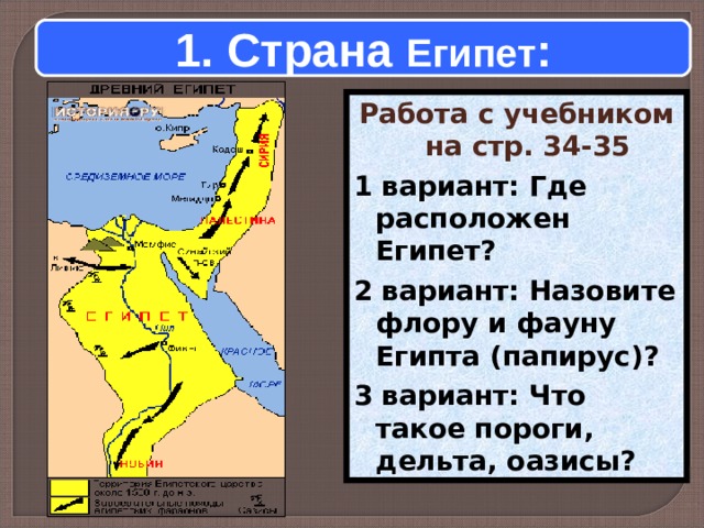 1. Страна Египет : Работа с учебником на стр. 34-35  1 вариант: Где расположен Египет?  2 вариант: Назовите флору и фауну Египта (папирус)?  3 вариант: Что такое пороги, дельта, оазисы?    