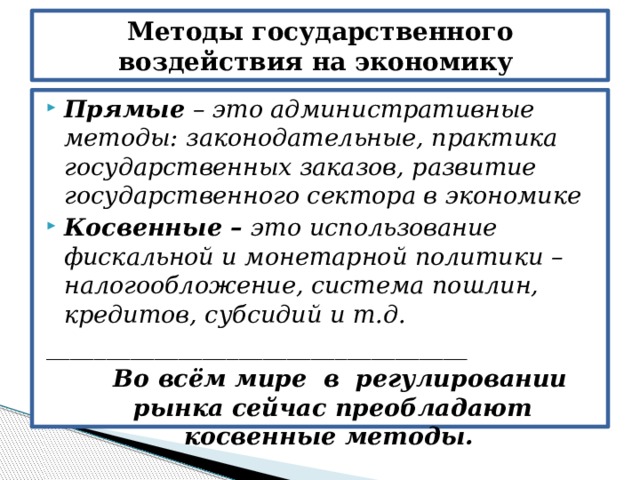 Методы государственного воздействия на экономику Прямые – это административные методы: законодательные, практика государственных заказов, развитие государственного сектора в экономике Косвенные – это использование фискальной и монетарной политики – налогообложение, система пошлин, кредитов, субсидий и т.д. ___________________________________  Во всём мире в регулировании рынка сейчас преобладают косвенные методы. 