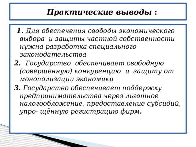  Практические выводы :  1. Для обеспечения свободы экономического выбора и защиты частной собственности нужна разработка специального законодательства 2. Государство обеспечивает свободную (совершенную) конкуренцию и защиту от монополизации экономики 3. Государство обеспечивает поддержку предпринимательства через льготное налогообложение, предоставление субсидий, упро- щённую регистрацию фирм . 