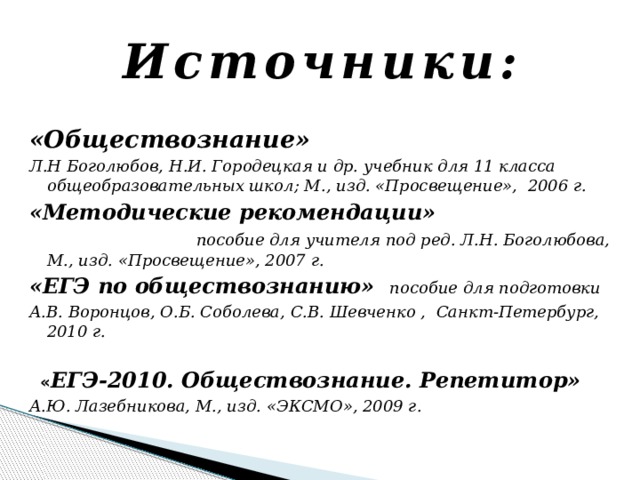 Источники: «Обществознание» Л.Н Боголюбов, Н.И. Городецкая и др. учебник для 11 класса общеобразовательных школ; М., изд. «Просвещение», 2006 г. «Методические рекомендации» пособие для учителя под ред. Л.Н. Боголюбова, М., изд. «Просвещение», 2007 г. «ЕГЭ по обществознанию» пособие для подготовки А.В. Воронцов, О.Б. Соболева, С.В. Шевченко , Санкт-Петербург, 2010 г.   « ЕГЭ-2010. Обществознание. Репетитор» А.Ю. Лазебникова, М., изд. «ЭКСМО», 2009 г.  