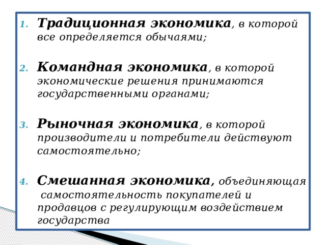 Традиционная экономика ,  в которой все определяется обычаями;  Командная экономика , в которой экономические решения принимаются государственными органами;  Рыночная экономика , в которой производители и потребители действуют самостоятельно;  Смешанная экономика , объединяющая самостоятельность покупателей и продавцов с регулирующим воздействием государства 
