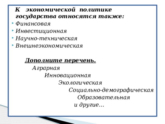   К экономической политике государства относятся также: Финансовая Инвестиционная Научно-техническая Внешнеэкономическая   Дополните перечень.  Аграрная  Инновационная  Экологическая  Социально-демографическая  Образовательная  и другие…   
