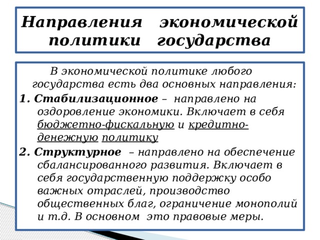 Направления экономической политики государства  В экономической политике любого государства есть два основных направления: 1. Стабилизационное – направлено на оздоровление экономики. Включает в себя бюджетно-фискальную и кредитно-денежную  политику 2. Структурное – направлено на обеспечение сбалансированного развития. Включает в себя государственную поддержку особо важных отраслей, производство общественных благ, ограничение монополий и т.д. В основном это правовые меры. 