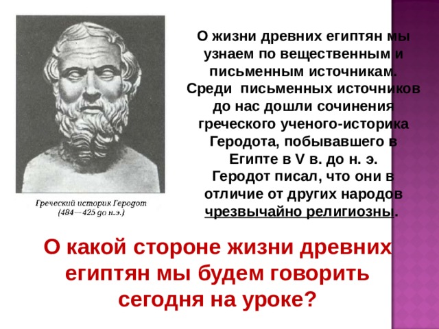 О жизни древних египтян мы узнаем по вещественным и письменным источникам. Среди письменных источников до нас дошли сочинения греческого ученого-историка Геродота, побывавшего в Египте в V в. до н. э. Геродот писал, что они в отличие от других народов чрезвычайно религиозны .  О какой стороне жизни древних египтян мы будем говорить сегодня на уроке? 