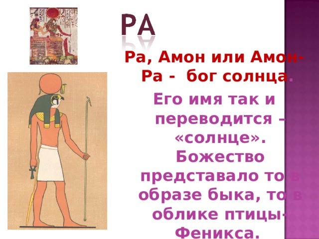 Ра, Амон или Амон-Ра - бог солнца . Его имя так и переводится – «солнце». Божество представало то в образе быка, то в облике птицы-Феникса. 
