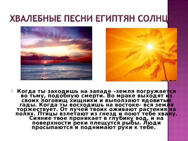 Когда ты заходишь на западе –земля погружается во тьму, подобную смерти. Во мраке выходят из своих логовищ хищники и выползают ядовитые гады. Когда ты восходишь на востоке- вся земля торжествует. От лучей твоих оживают растения на полях. Птицы взлетают из гнезд и поют тебе хвалу. Сияние твое проникает в глубину вод, и на поверхности реки плещутся рыбы. Люди просыпаются и поднимают руки к тебе.   