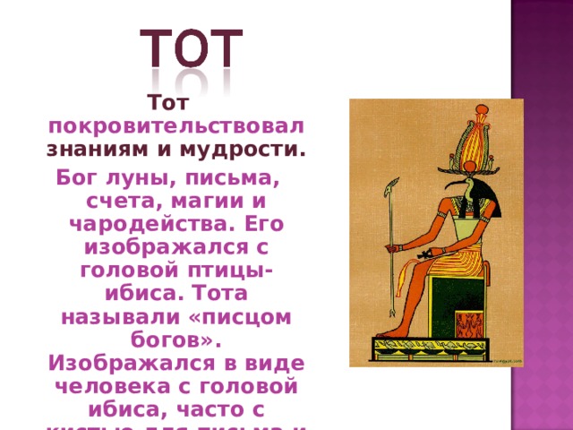 Тот покровительствовал знаниям и мудрости.  Бог луны, письма, счета, магии и чародейства. Его изображался с головой птицы- ибиса. Тота называли «писцом богов». Изображался в виде человека с головой ибиса, часто с кистью для письма и палитрой в руках. Женой Тота была богиня Маат. 