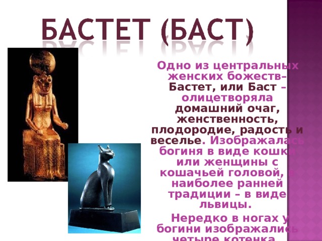 Одно из центральных женских божеств– Бастет, или Баст – олицетворяла домашний очаг, женственность, плодородие, радость и веселье . Изображалась богиня в виде кошки или женщины с кошачьей головой, в наиболее ранней традиции – в виде львицы.  Нередко в ногах у богини изображались четыре котенка . 