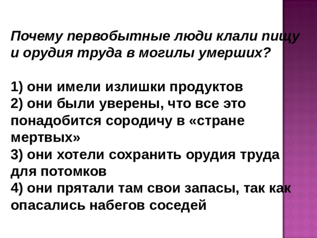Почему первобытные люди клали пищу и орудия труда в могилы умерших?   они имели излишки продуктов  они были уверены, что все это понадобится сородичу в «стране мертвых»  они хотели сохранить орудия труда для потомков  они прятали там свои запасы, так как опасались набегов соседей 