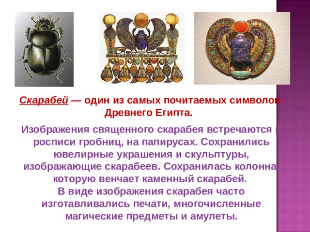 Скарабей  — один из самых почитаемых символов Древнего Египта. Изображения священного скарабея встречаются в росписи гробниц, на папирусах. Сохранились ювелирные украшения и скульптуры, изображающие скарабеев. Сохранилась колонна, которую венчает каменный скарабей. В виде изображения скарабея часто изготавливались печати, многочисленные магические предметы и амулеты. 