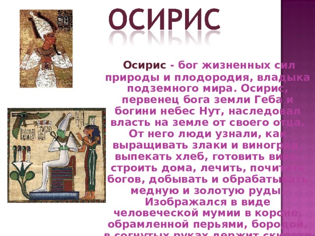  Осирис - бог жизненных сил природы и плодородия, владыка подземного мира. Осирис, первенец бога земли Геба и богини небес Нут, наследовал власть на земле от своего отца. От него люди узнали, как выращивать злаки и виноград, выпекать хлеб, готовить вино, строить дома, лечить, почитать богов, добывать и обрабатывать медную и золотую руды. Изображался в виде человеческой мумии в короне, обрамленной перьями, бородой, в согнутых руках держит скипетр и плеть. 