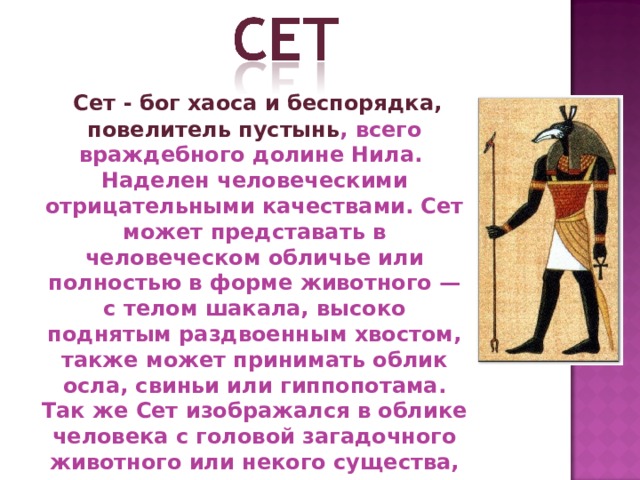  Сет - бог хаоса и беспорядка, повелитель пустынь , всего враждебного долине Нила. Наделен человеческими отрицательными качествами. Сет может представать в человеческом обличье или полностью в форме животного — с телом шакала, высоко поднятым раздвоенным хвостом, также может принимать облик осла, свиньи или гиппопотама. Так же Сет изображался в облике человека с головой загадочного животного или некого существа, не принадлежащего этому миру. 