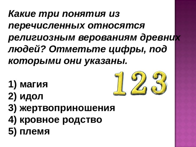 Какие три понятия из перечисленных относятся религиозным верованиям древних людей? Отметьте цифры, под которыми они указаны.   магия  идол  жертвоприношения  кровное родство  племя 