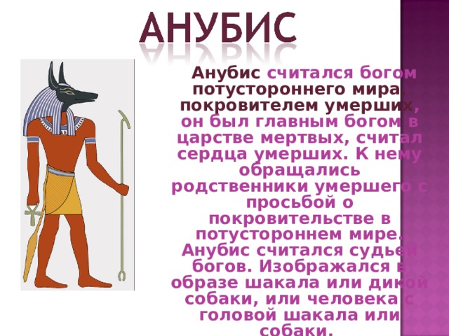  Анубис считался богом потустороннего мира, покровителем умерших , он был главным богом в царстве мертвых, считал сердца умерших. К нему обращались родственники умершего с просьбой о покровительстве в потустороннем мире. Анубис считался судьей богов. Изображался в образе шакала или дикой собаки, или человека с головой шакала или собаки. 