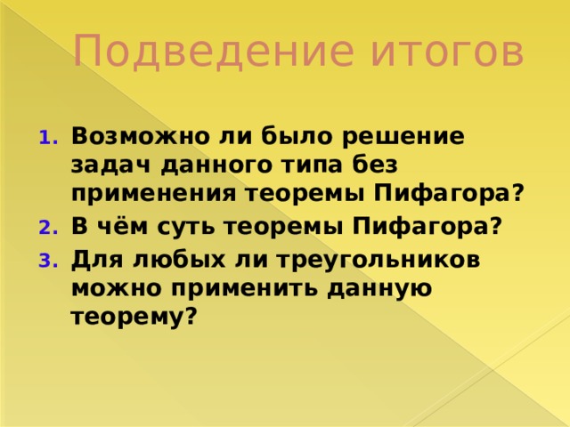 Подведение итогов Возможно ли было решение задач данного типа без применения теоремы Пифагора? В чём суть теоремы Пифагора? Для любых ли треугольников можно применить данную теорему? 