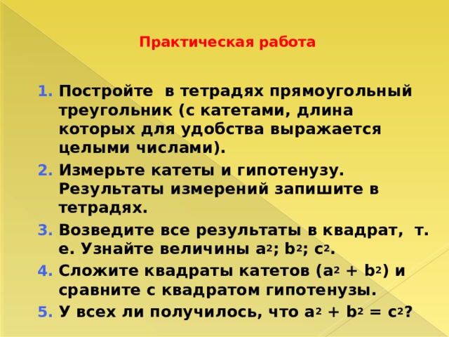  Практическая работа    Постройте в тетрадях прямоугольный треугольник (с катетами, длина которых для удобства выражается целыми числами). Измерьте катеты и гипотенузу. Результаты измерений запишите в тетрадях. Возведите все результаты в квадрат, т. е. Узнайте величины a 2 ; b 2 ; c 2 . Сложите квадраты катетов (a 2 + b 2 ) и сравните с квадратом гипотенузы. У всех ли получилось, что a 2 + b 2 = с 2 ? Постройте в тетрадях прямоугольный треугольник (с катетами, длина которых для удобства выражается целыми числами). Измерьте катеты и гипотенузу. Результаты измерений запишите в тетрадях. Возведите все результаты в квадрат, т. е. Узнайте величины a 2 ; b 2 ; c 2 . Сложите квадраты катетов (a 2 + b 2 ) и сравните с квадратом гипотенузы. У всех ли получилось, что a 2 + b 2 = с 2 ? 