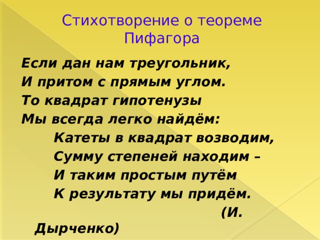 Стихотворение о теореме Пифагора Если дан нам треугольник, И притом с прямым углом. То квадрат гипотенузы Мы всегда легко найдём:  Катеты в квадрат возводим,  Сумму степеней находим –  И таким простым путём  К результату мы придём.  (И. Дырченко) 