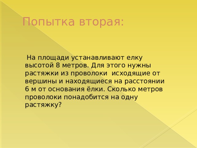 Попытка вторая:  На площади устанавливают елку высотой 8 метров. Для этого нужны растяжки из проволоки исходящие от вершины и находящиеся на расстоянии 6 м от основания ёлки. Сколько метров проволоки понадобится на одну растяжку? 