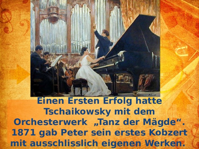 Einen Ersten Erfolg hatte Tschaikowsky mit dem Orchesterwerk „Tanz der Mägde“. 1871 gab Peter sein erstes Kobzert mit ausschlisslich eigenen Werken.  