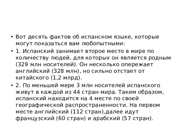 Вот десять фактов об испанском языке, которые могут показаться вам любопытными: 1. Испанский занимает второе место в мире по количеству людей, для которых он является родным (329 млн носителей). Он несколько опережает английский (328 млн), но сильно отстает от китайского (1,2 млрд). 2. По меньшей мере 3 млн носителей испанского живут в каждой из 44 стран мира. Таким образом, испанский находится на 4 месте по своей географической распространенности. На первом месте английский (112 стран),далее идут французский (60 стран) и арабский (57 стран). 