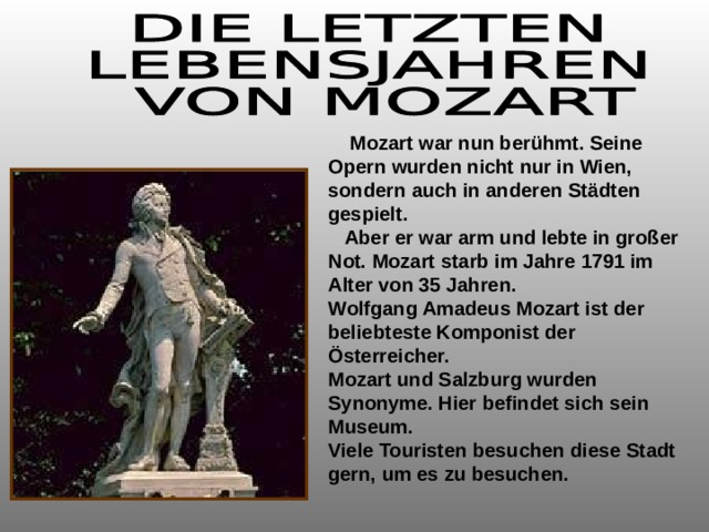  Mozart war nun berühmt. Seine Opern wurden nicht nur in Wien, sondern auch in anderen Städten gespielt.  Aber er war arm und lebte in großer Not. Mozart starb im Jahre 1791 im Alter von 35 Jahren. Wolfgang Amadeus Mozart ist der beliebteste Komponist der Österreicher. Mozart und Salzburg wurden Synonyme. Hier befindet sich sein Museum. Viele Touristen besuchen diese Stadt gern, um es zu besuchen.  