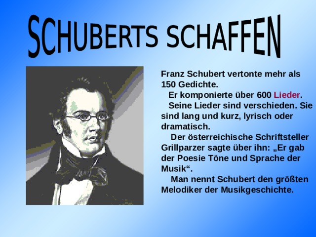 Franz Schubert vertonte mehr als 150 Gedichte.  Er komponierte über 600 Lieder .  Seine Lieder sind verschieden. Sie sind lang und kurz, lyrisch oder dramatisch.  Der österreichische Schriftsteller Grillparzer sagte über ihn: „Er gab der Poesie Töne und Sprache der Musik“.  Man nennt Schubert den größten Melodiker der Musikgeschichte.    