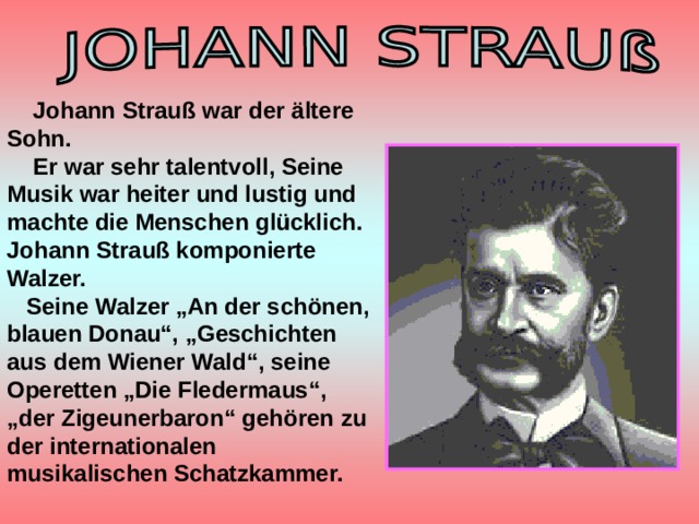  Johann Strauß war der ältere Sohn.  Er war sehr talentvoll, Seine Musik war heiter und lustig und machte die Menschen glücklich. Johann Strauß komponierte Walzer.  Seine Walzer „An der schönen, blauen Donau“, „Geschichten aus dem Wiener Wald“, seine Operetten „Die Fledermaus“, „der Zigeunerbaron“ gehören zu der internationalen musikalischen Schatzkammer.   