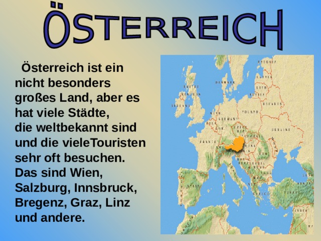  Österreich ist ein nicht besonders großes Land, aber es hat viele Städte, die weltbekannt sind und die vieleTouristen sehr oft besuchen. Das sind Wien, Salzburg, Innsbruck, Bregenz, Graz, Linz und andere. 