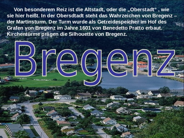  Von besonderem Reiz ist die Altstadt, oder die „Oberstadt“ , wie sie hier heißt. In der Obersdtadt steht das Wahrzeichen von Bregenz – der Martinsturm. Der Turm wurde als Getreidespeicher im Hof des Grafen von Bregenz im Jahre 1601 von Benedetto Pratto erbaut. Kirchentürme prägen die Silhouette von Bregenz.  
