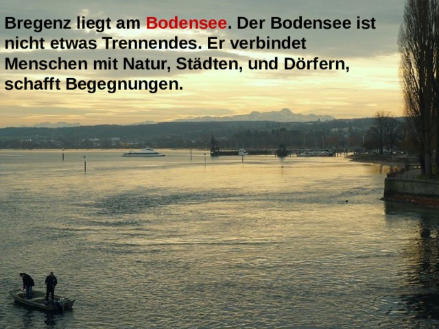 Bregenz liegt am Bodensee . Der Bodensee ist nicht etwas Trennendes. Er verbindet Menschen mit Natur, Städten, und Dörfern, schafft Begegnungen.  