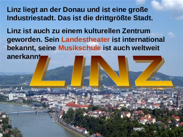 Linz liegt an der Donau und ist eine große Industriestadt. Das ist die drittgrößte Stadt. Linz ist auch zu einem kulturellen Zentrum geworden. Sein Landestheater ist international bekannt, seine Musikschule ist auch weltweit anerkannt.  