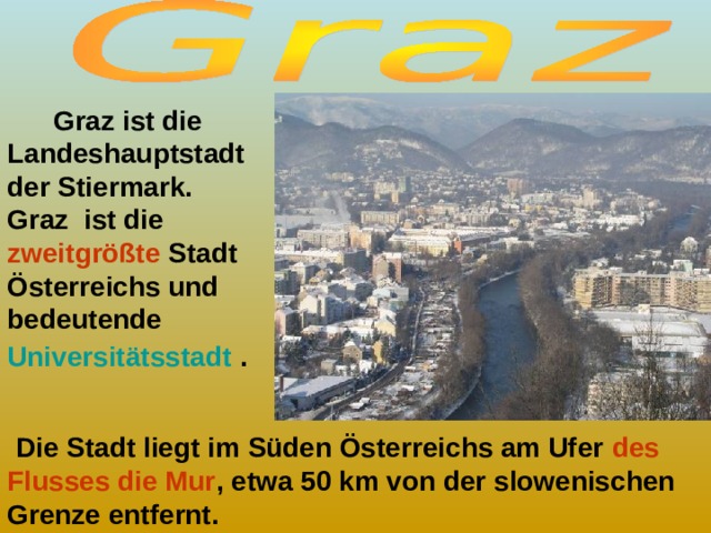  Graz ist die Landeshauptstadt der Stiermark. Graz ist die zweitgrößte Stadt Österreichs und bedeutende Universitätsstadt  .  Die Stadt liegt im Süden Österreichs am Ufer des Flusses die Mur , etwa 50 km von der slowenischen Grenze entfernt. 