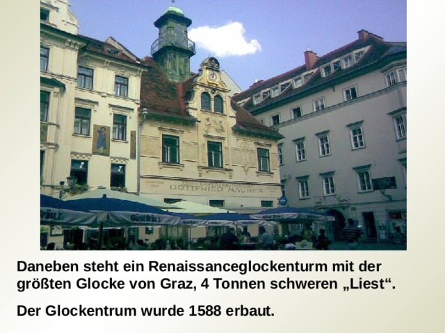 Daneben steht ein Renaissanceglockenturm mit der größten Glocke von Graz, 4 Tonnen schweren „Liest“. Der Glockentrum wurde 1588 erbaut. 