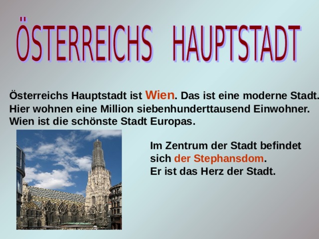 Österreichs Hauptstadt ist Wien . Das ist eine moderne Stadt. Hier wohnen eine Million siebenhunderttausend Einwohner. Wien ist die schönste Stadt Europas. Im Zentrum der Stadt befindet sich der Stephansdom . Er ist das Herz der Stadt. 