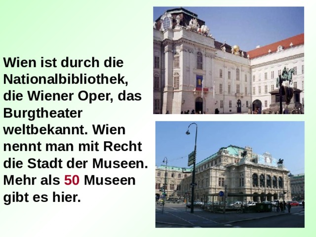 Wien ist durch die Nationalbibliothek, die Wiener Oper, das Burgtheater weltbekannt. Wien nennt man mit Recht die Stadt der Museen. Mehr als 50 Museen gibt es hier. 