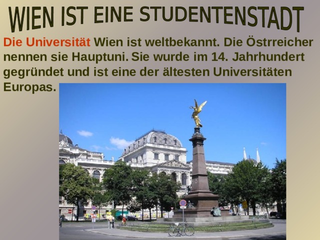 Die Universität Wien ist weltbekannt. Die Östrreicher nennen sie Hauptuni.  Sie wurde im 14. Jahrhundert gegründet und ist eine der ältesten Universitäten Europas.     
