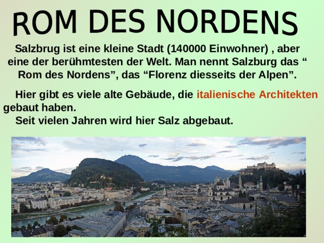 Salzbrug ist eine kleine Stadt (140000 Einwohner) , aber eine der ber ühmtesten der Welt. Man nennt Salzburg das “ Rom des Nordens”, das “Florenz diesseits der Alpen”.  Hier gibt es viele alte Gebäude, die italienische  Architekten gebaut haben.  Seit vielen Jahren wird hier Salz abgebaut. 